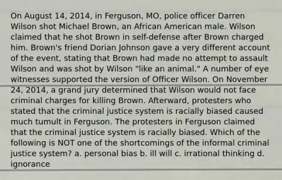 On August 14, 2014, in Ferguson, MO, police officer Darren Wilson shot Michael Brown, an African American male. Wilson claimed that he shot Brown in self-defense after Brown charged him. Brown's friend Dorian Johnson gave a very different account of the event, stating that Brown had made no attempt to assault Wilson and was shot by Wilson "like an animal." A number of eye witnesses supported the version of Officer Wilson. On November 24, 2014, a grand jury determined that Wilson would not face criminal charges for killing Brown. Afterward, protesters who stated that the criminal justice system is racially biased caused much tumult in Ferguson. The protesters in Ferguson claimed that the criminal justice system is racially biased. Which of the following is NOT one of the shortcomings of the informal criminal justice system? a. personal bias b. ill will c. irrational thinking d. ignorance