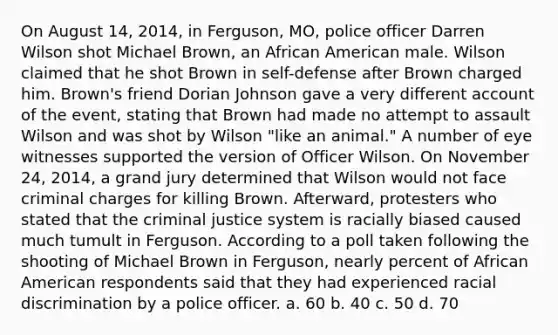 On August 14, 2014, in Ferguson, MO, police officer Darren Wilson shot Michael Brown, an African American male. Wilson claimed that he shot Brown in self-defense after Brown charged him. Brown's friend Dorian Johnson gave a very different account of the event, stating that Brown had made no attempt to assault Wilson and was shot by Wilson "like an animal." A number of eye witnesses supported the version of Officer Wilson. On November 24, 2014, a grand jury determined that Wilson would not face criminal charges for killing Brown. Afterward, protesters who stated that the criminal justice system is racially biased caused much tumult in Ferguson. According to a poll taken following the shooting of Michael Brown in Ferguson, nearly percent of African American respondents said that they had experienced racial discrimination by a police officer. a. 60 b. 40 c. 50 d. 70