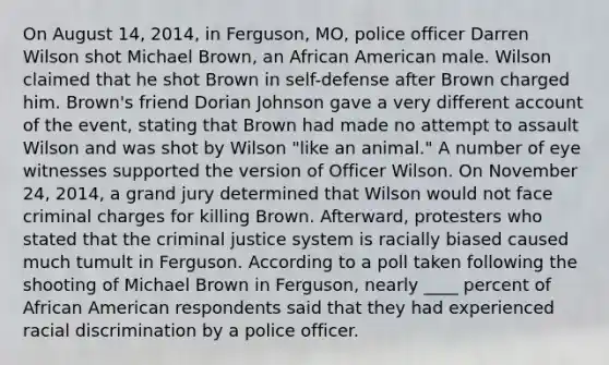 On August 14, 2014, in Ferguson, MO, police officer Darren Wilson shot Michael Brown, an African American male. Wilson claimed that he shot Brown in self-defense after Brown charged him. Brown's friend Dorian Johnson gave a very different account of the event, stating that Brown had made no attempt to assault Wilson and was shot by Wilson "like an animal." A number of eye witnesses supported the version of Officer Wilson. On November 24, 2014, a grand jury determined that Wilson would not face criminal charges for killing Brown. Afterward, protesters who stated that the criminal justice system is racially biased caused much tumult in Ferguson. According to a poll taken following the shooting of Michael Brown in Ferguson, nearly ____ percent of African American respondents said that they had experienced racial discrimination by a police officer.