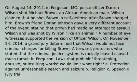 On August 14, 2014, in Ferguson, MO, police officer Darren Wilson shot Michael Brown, an African American male. Wilson claimed that he shot Brown in self-defense after Brown charged him. Brown's friend Dorian Johnson gave a very different account of the event, stating that Brown had made no attempt to assault Wilson and was shot by Wilson "like an animal." A number of eye witnesses supported the version of Officer Wilson. On November 24, 2014, a grand jury determined that Wilson would not face criminal charges for killing Brown. Afterward, protesters who stated that the criminal justice system is racially biased caused much tumult in Ferguson. Laws that prohibit "threatening, abusive, or insulting words" would limit what right? a. Protection against unreasonable search and seizure b. Religion c. Speech d. Jury trial