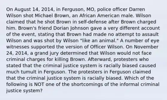 On August 14, 2014, in Ferguson, MO, police officer Darren Wilson shot Michael Brown, an African American male. Wilson claimed that he shot Brown in self-defense after Brown charged him. Brown's friend Dorian Johnson gave a very different account of the event, stating that Brown had made no attempt to assault Wilson and was shot by Wilson "like an animal." A number of eye witnesses supported the version of Officer Wilson. On November 24, 2014, a grand jury determined that Wilson would not face criminal charges for killing Brown. Afterward, protesters who stated that the criminal justice system is racially biased caused much tumult in Ferguson. The protesters in Ferguson claimed that the criminal justice system is racially biased. Which of the following is NOT one of the shortcomings of the informal criminal justice system?