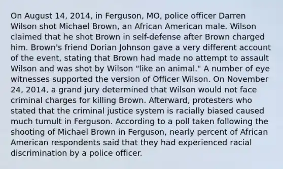 On August 14, 2014, in Ferguson, MO, police officer Darren Wilson shot Michael Brown, an African American male. Wilson claimed that he shot Brown in self-defense after Brown charged him. Brown's friend Dorian Johnson gave a very different account of the event, stating that Brown had made no attempt to assault Wilson and was shot by Wilson "like an animal." A number of eye witnesses supported the version of Officer Wilson. On November 24, 2014, a grand jury determined that Wilson would not face criminal charges for killing Brown. Afterward, protesters who stated that the criminal justice system is racially biased caused much tumult in Ferguson. According to a poll taken following the shooting of Michael Brown in Ferguson, nearly percent of African American respondents said that they had experienced racial discrimination by a police officer.