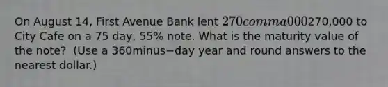 On August​ 14, First Avenue Bank lent 270 comma 000270,000 to City Cafe on a 75​ day, 55​% note. What is the maturity value of the​ note? ​ (Use a 360minus−day year and round answers to the nearest​ dollar.)