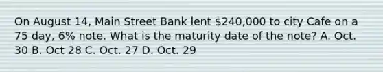 On August 14, Main Street Bank lent 240,000 to city Cafe on a 75 day, 6% note. What is the maturity date of the note? A. Oct. 30 B. Oct 28 C. Oct. 27 D. Oct. 29