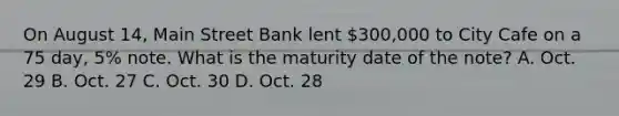 On August​ 14, Main Street Bank lent​ 300,000 to City Cafe on a 75​ day, 5% note. What is the maturity date of the​ note? A. Oct. 29 B. Oct. 27 C. Oct. 30 D. Oct. 28