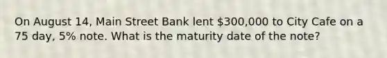 On August​ 14, Main Street Bank lent​ 300,000 to City Cafe on a 75​ day, 5% note. What is the maturity date of the​ note?