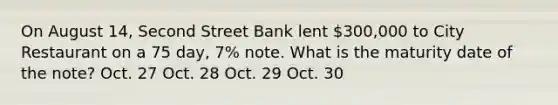 On August​ 14, Second Street Bank lent 300,000 to City Restaurant on a 75​ day, 7​% note. What is the maturity date of the​ note? Oct. 27 Oct. 28 Oct. 29 Oct. 30