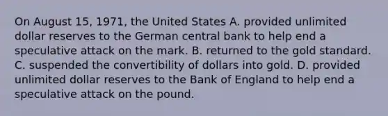 On August​ 15, 1971, the United States A. provided unlimited dollar reserves to the German central bank to help end a speculative attack on the mark. B. returned to the gold standard. C. suspended the convertibility of dollars into gold. D. provided unlimited dollar reserves to the Bank of England to help end a speculative attack on the pound.