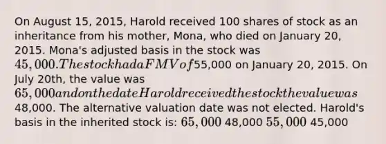 On August 15, 2015, Harold received 100 shares of stock as an inheritance from his mother, Mona, who died on January 20, 2015. Mona's adjusted basis in the stock was 45,000. The stock had a FMV of55,000 on January 20, 2015. On July 20th, the value was 65,000 and on the date Harold received the stock the value was48,000. The alternative valuation date was not elected. Harold's basis in the inherited stock is: 65,000 48,000 55,000 45,000