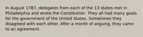 In August 1787, delegates from each of the 13 states met in Philadelphia and wrote the Constitution. They all had many goals for the government of the United States. Sometimes they disagreed with each other. After a month of arguing, they came to an agreement.