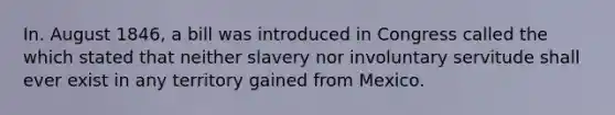 In. August 1846, a bill was introduced in Congress called the which stated that neither slavery nor involuntary servitude shall ever exist in any territory gained from Mexico.