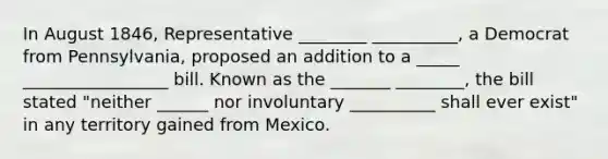 In August 1846, Representative ________ __________, a Democrat from Pennsylvania, proposed an addition to a _____ _________________ bill. Known as the _______ ________, the bill stated "neither ______ nor involuntary __________ shall ever exist" in any territory gained from Mexico.