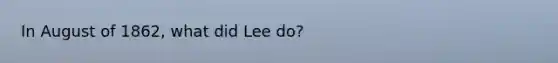 In August of 1862, what did Lee do?