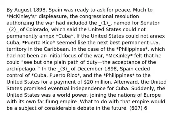 By August 1898, Spain was ready to ask for peace. Much to *McKinley's* displeasure, the congressional resolution authorizing the war had included the _(1)_, named for Senator _(2)_ of Colorado, which said the United States could not permanently annex *Cuba*. If the United States could not annex Cuba, *Puerto Rico* seemed like the next best permanent U.S. territory in the Caribbean. In the case of the *Philippines*, which had not been an initial focus of the war, *McKinley* felt that he could "see but one plain path of duty—the acceptance of the archipelago. " In the _(3)_ of December 1898, Spain ceded control of *Cuba, Puerto Rico*, and the *Philippines* to the United States for a payment of 20 million. Afterward, the United States promised eventual independence for Cuba. Suddenly, the United States was a world power, joining the nations of Europe with its own far-flung empire. What to do with that empire would be a subject of considerable debate in the future. (607) 6