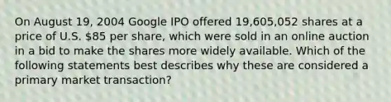 On August 19, 2004 Google IPO offered 19,605,052 shares at a price of U.S. 85 per share, which were sold in an online auction in a bid to make the shares more widely available. Which of the following statements best describes why these are considered a primary market transaction?