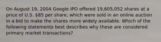 On August 19, 2004 Google IPO offered 19,605,052 shares at a price of U.S. 85 per share, which were sold in an online auction in a bid to make the shares more widely available. Which of the following statements best describes why these are considered primary market transactions?