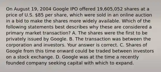 On August​ 19, 2004 Google IPO offered​ 19,605,052 shares at a price of U.S.​ 85 per​ share, which were sold in an online auction in a bid to make the shares more widely available. Which of the following statements best describes why these are considered a primary market​ transaction? A. The shares were the first to be privately issued by Google. B. The transaction was between the corporation and investors. Your answer is correct. C. Shares of Google from this time onward could be traded between investors on a stock exchange. D. Google was at the time a recently founded company seeking capital with which to expand.