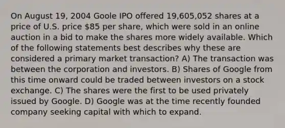 On August 19, 2004 Goole IPO offered 19,605,052 shares at a price of U.S. price 85 per share, which were sold in an online auction in a bid to make the shares more widely available. Which of the following statements best describes why these are considered a primary market transaction? A) The transaction was between the corporation and investors. B) Shares of Google from this time onward could be traded between investors on a stock exchange. C) The shares were the first to be used privately issued by Google. D) Google was at the time recently founded company seeking capital with which to expand.