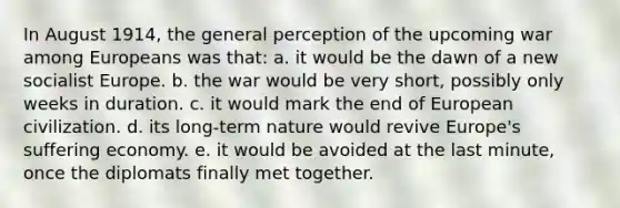 In August 1914, the general perception of the upcoming war among Europeans was that: a. it would be the dawn of a new socialist Europe. b. the war would be very short, possibly only weeks in duration. c. it would mark the end of European civilization. d. its long-term nature would revive Europe's suffering economy. e. it would be avoided at the last minute, once the diplomats finally met together.