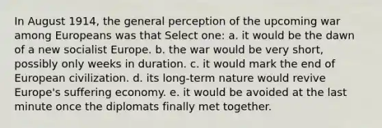 In August 1914, the general perception of the upcoming war among Europeans was that Select one: a. it would be the dawn of a new socialist Europe. b. the war would be very short, possibly only weeks in duration. c. it would mark the end of European civilization. d. its long-term nature would revive Europe's suffering economy. e. it would be avoided at the last minute once the diplomats finally met together.