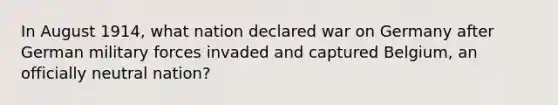 In August 1914, what nation declared war on Germany after German military forces invaded and captured Belgium, an officially neutral nation?