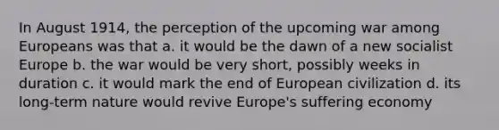 In August 1914, the perception of the upcoming war among Europeans was that a. it would be the dawn of a new socialist Europe b. the war would be very short, possibly weeks in duration c. it would mark the end of European civilization d. its long-term nature would revive Europe's suffering economy