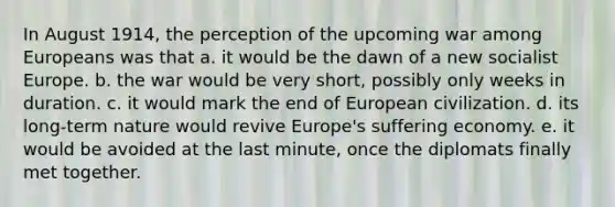 In August 1914, the perception of the upcoming war among Europeans was that a. it would be the dawn of a new socialist Europe. b. the war would be very short, possibly only weeks in duration. c. it would mark the end of European civilization. d. its long-term nature would revive Europe's suffering economy. e. it would be avoided at the last minute, once the diplomats finally met together.