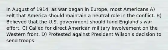 In August of 1914, as war began in Europe, most Americans A) Felt that America should maintain a neutral role in the conflict. B) Believed that the U.S. government should fund England's war effort. C) Called for direct American military involvement on the Western front. D) Protested against President Wilson's decision to send troops.