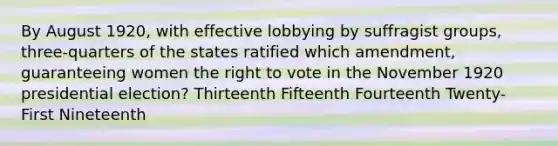 By August 1920, with effective lobbying by suffragist groups, three-quarters of the states ratified which amendment, guaranteeing women the right to vote in the November 1920 presidential election? Thirteenth Fifteenth Fourteenth Twenty-First Nineteenth