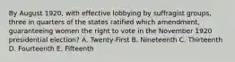 By August 1920, with effective lobbying by suffragist groups, three in quarters of the states ratified which amendment, guaranteeing women the right to vote in the November 1920 presidential election? A. Twenty-First B. Nineteenth C. Thirteenth D. Fourteenth E. Fifteenth