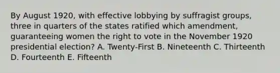 By August 1920, with effective lobbying by suffragist groups, three in quarters of the states ratified which amendment, guaranteeing women the right to vote in the November 1920 presidential election? A. Twenty-First B. Nineteenth C. Thirteenth D. Fourteenth E. Fifteenth