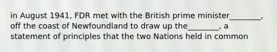 in August 1941, FDR met with the British prime minister________, off the coast of Newfoundland to draw up the________, a statement of principles that the two Nations held in common