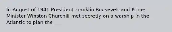 In August of 1941 President Franklin Roosevelt and Prime Minister Winston Churchill met secretly on a warship in the Atlantic to plan the ___