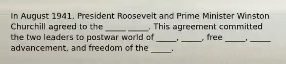 In August 1941, President Roosevelt and Prime Minister Winston Churchill agreed to the _____ _____. This agreement committed the two leaders to postwar world of _____, _____, free _____, _____ advancement, and freedom of the _____.