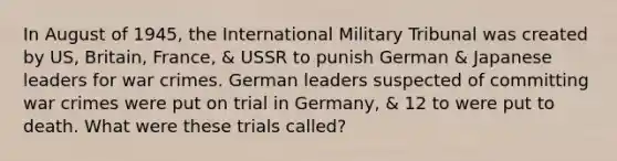 In August of 1945, the International Military Tribunal was created by US, Britain, France, & USSR to punish German & Japanese leaders for war crimes. German leaders suspected of committing war crimes were put on trial in Germany, & 12 to were put to death. What were these trials called?