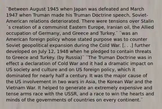 ¨Between August 1945 when Japan was defeated and March 1947 when Truman made his Truman Doctrine speech, Soviet-American relations deteriorated. There were tensions over Stalin´s creation of a communist Eastern Europe, Iranian oil, the Allied occupation of Germany, and Greece and Turkey.¨ ¨was an American foreign policy whose stated purpose was to counter Soviet geopolitical expansion during the Cold War. [. . .] further developed on July 12, 1948 when he pledged to contain threats to Greece and Turkey. (by Russia)¨ ¨The Truman Doctrine was in effect a declaration of Cold War and it had a dramatic impact on US society and culture and on US foreign policy, which it dominated for nearly half a century. It was the major cause of the US involvement in two wars in Asia, the Korean War and the Vietnam War. It helped to generate an extremely expensive and tense arms race with the USSR, and a race to win the hearts and minds of the governments of countries on every continent.¨