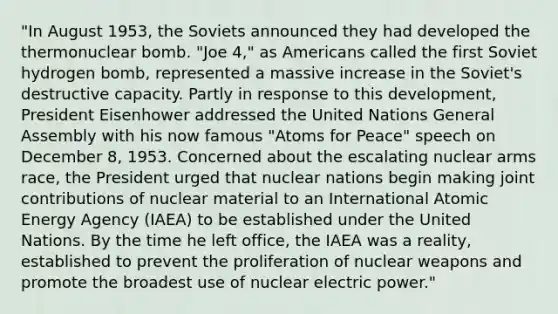 "In August 1953, the Soviets announced they had developed the thermonuclear bomb. "Joe 4," as Americans called the first Soviet hydrogen bomb, represented a massive increase in the Soviet's destructive capacity. Partly in response to this development, President Eisenhower addressed the United Nations General Assembly with his now famous "Atoms for Peace" speech on December 8, 1953. Concerned about the escalating nuclear arms race, the President urged that nuclear nations begin making joint contributions of nuclear material to an International Atomic Energy Agency (IAEA) to be established under the United Nations. By the time he left office, the IAEA was a reality, established to prevent the proliferation of nuclear weapons and promote the broadest use of nuclear electric power."