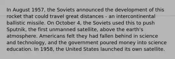 In August 1957, the Soviets announced the development of this rocket that could travel great distances - an intercontinental ballistic missile. On October 4, the Soviets used this to push Sputnik, the first unmanned satellite, above the <a href='https://www.questionai.com/knowledge/kRonPjS5DU-earths-atmosphere' class='anchor-knowledge'>earth's atmosphere</a>. Americans felt they had fallen behind in science and technology, and the government poured money into science education. In 1958, the United States launched its own satellite.