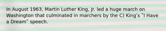 In August 1963, Martin Luther King, Jr. led a huge march on Washington that culminated in marchers by the C) Kingʹs ʺI Have a Dreamʺ speech.