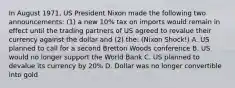 In August 1971, US President Nixon made the following two announcements: (1) a new 10% tax on imports would remain in effect until the trading partners of US agreed to revalue their currency against the dollar and (2) the: (Nixon Shock!) A. US planned to call for a second Bretton Woods conference B. US would no longer support the World Bank C. US planned to devalue its currency by 20% D. Dollar was no longer convertible into gold