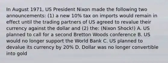 In August 1971, US President Nixon made the following two announcements: (1) a new 10% tax on imports would remain in effect until the trading partners of US agreed to revalue their currency against the dollar and (2) the: (Nixon Shock!) A. US planned to call for a second Bretton Woods conference B. US would no longer support the World Bank C. US planned to devalue its currency by 20% D. Dollar was no longer convertible into gold