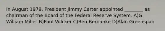 In August 1979, President Jimmy Carter appointed ________ as chairman of the Board of the Federal Reserve System. A)G. William Miller B)Paul Volcker C)Ben Bernanke D)Alan Greenspan