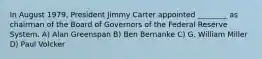 In August 1979, President Jimmy Carter appointed ________ as chairman of the Board of Governors of the Federal Reserve System. A) Alan Greenspan B) Ben Bernanke C) G. William Miller D) Paul Volcker