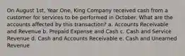 On August 1st, Year One, King Company received cash from a customer for services to be performed in October. What are the accounts affected by this transaction? a. Accounts Receivable and Revenue b. Prepaid Expense and Cash c. Cash and Service Revenue d. Cash and Accounts Receivable e. Cash and Unearned Revenue