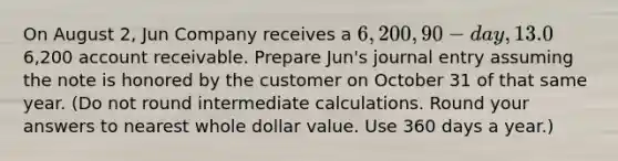 On August 2, Jun Company receives a 6,200, 90-day, 13.0% note from customer Ryan Albany as payment on his6,200 account receivable. Prepare Jun's journal entry assuming the note is honored by the customer on October 31 of that same year. (Do not round intermediate calculations. Round your answers to nearest whole dollar value. Use 360 days a year.)