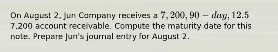 On August 2, Jun Company receives a 7,200, 90-day, 12.5% note from customer Ryan Albany as payment on his7,200 account receivable. Compute the maturity date for this note. Prepare Jun's journal entry for August 2.