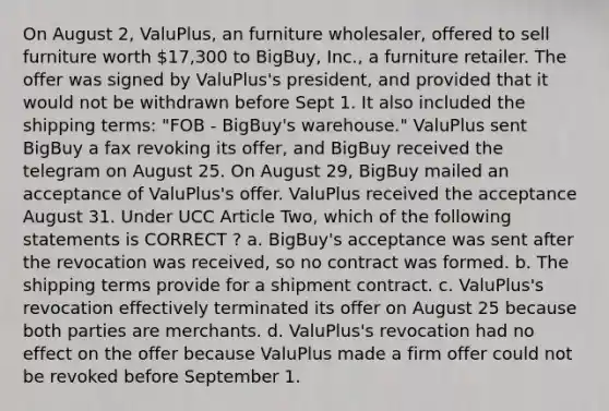 On August 2, ValuPlus, an furniture wholesaler, offered to sell furniture worth 17,300 to BigBuy, Inc., a furniture retailer. The offer was signed by ValuPlus's president, and provided that it would not be withdrawn before Sept 1. It also included the shipping terms: "FOB - BigBuy's warehouse." ValuPlus sent BigBuy a fax revoking its offer, and BigBuy received the telegram on August 25. On August 29, BigBuy mailed an acceptance of ValuPlus's offer. ValuPlus received the acceptance August 31. Under UCC Article Two, which of the following statements is CORRECT ? a. BigBuy's acceptance was sent after the revocation was received, so no contract was formed. b. The shipping terms provide for a shipment contract. c. ValuPlus's revocation effectively terminated its offer on August 25 because both parties are merchants. d. ValuPlus's revocation had no effect on the offer because ValuPlus made a firm offer could not be revoked before September 1.