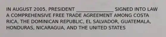 IN AUGUST 2005, PRESIDENT ________________ SIGNED INTO LAW A COMPREHENSIVE FREE TRADE AGREEMENT AMONG COSTA RICA, THE DOMINICAN REPUBLIC, EL SALVADOR, GUATEMALA, HONDURAS, NICARAGUA, AND THE UNITED STATES