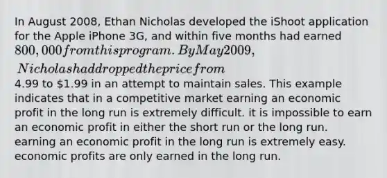 In August 2008, Ethan Nicholas developed the iShoot application for the Apple iPhone 3G, and within five months had earned 800,000 from this program. By May 2009, Nicholas had dropped the price from4.99 to 1.99 in an attempt to maintain sales. This example indicates that in a competitive market earning an economic profit in the long run is extremely difficult. it is impossible to earn an economic profit in either the short run or the long run. earning an economic profit in the long run is extremely easy. economic profits are only earned in the long run.