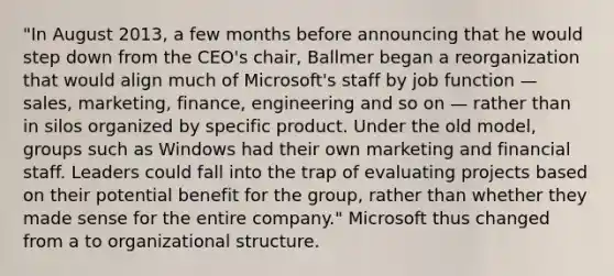 "In August 2013, a few months before announcing that he would step down from the CEO's chair, Ballmer began a reorganization that would align much of Microsoft's staff by job function — sales, marketing, finance, engineering and so on — rather than in silos organized by specific product. Under the old model, groups such as Windows had their own marketing and financial staff. Leaders could fall into the trap of evaluating projects based on their potential benefit for the group, rather than whether they made sense for the entire company." Microsoft thus changed from a to organizational structure.